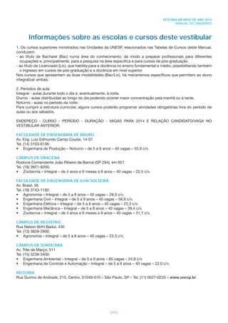 | 17 |
VESTIBULAR MEIO DE ANO 2014
MANUAL DO CANDIDATO
Informações sobre as escolas e cursos deste vestibular
1. Os cursos superiores ministrados nas Unidades da UNESP, relacionados nas Tabelas de Cursos deste Manual,
conduzem:
- ao título de Bacharel (Bac) numa área do conhecimento, de modo a preparar proﬁssionais para diferentes
ocupações e, principalmente, para a pesquisa na área especíﬁca e para cursos de pós-graduação.
- ao título de Licenciado (Lic), que habilita para a docência no ensino fundamental e médio, possibilitando também
o ingresso em cursos de pós-graduação e a docência em nível superior.
Nos cursos que apresentam as duas modalidades (Bac/Lic), há mecanismos especíﬁcos que permitem ao aluno
integralizar ambas.
2. Períodos de aula:
Integral - aulas durante todo o dia e, eventualmente, à noite.
Diurno - aulas distribuídas ao longo do dia podendo ocorrer maior concentração pela manhã ou à tarde.
Noturno - aulas no período da noite.
Para cumprir a estrutura curricular, alguns cursos poderão programar atividades obrigatórias fora do período de
aulas ou aos sábados.
ENDEREÇO - CURSO - PERÍODO - DURAÇÃO - VAGAS PARA 2014 E RELAÇÃO CANDIDATO/VAGA NO
VESTIBULAR ANTERIOR.
FACULDADE DE ENGENHARIA DE BAURU
Av. Eng. Luiz Edmundo Carrijo Coube, 14-01
Tel. (14) 3103-6106.
• Engenharia de Produção – Noturno – de 5 a 9 anos – 40 vagas – 55,9 c/v.
CÂMPUS DE DRACENA
Rodovia Comandante João Ribeiro de Barros (SP 294), km 651
Tel. (18) 3821-8200.
• Zootecnia – Integral – de 4 anos e 6 meses a 8 anos – 40 vagas – 22,5 c/v.
FACULDADE DE ENGENHARIA DE ILHA SOLTEIRA
Av. Brasil, 56
Tel. (18) 3743-1192.
• Agronomia – Integral – de 5 a 8 anos – 40 vagas – 28,0 c/v.
• Engenharia Civil – Integral – de 5 a 9 anos – 40 vagas – 58,9 c/v.
• Engenharia Elétrica – Integral – de 5 a 8 anos – 40 vagas – 25,3 c/v.
• Engenharia Mecânica – Integral – de 5 a 8 anos – 40 vagas – 39,4 c/v.
• Zootecnia – Integral – de 4 anos e 6 meses a 8 anos – 40 vagas – 31,7 c/v.
CÂMPUS DE REGISTRO
Rua Nelson Brihi Badur, 430
Tel. (13) 3828-2900.
• Agronomia – Integral – de 5 a 8 anos – 40 vagas – 23,3 c/v.
CÂMPUS DE SOROCABA
Av. Três de Março, 511
Tel. (15) 3238-3400.
• Engenharia Ambiental – Integral – de 5 a 9 anos – 60 vagas – 24,8 c/v.
• Engenharia de Controle e Automação – Integral – de 5 a 9 anos – 40 vagas – 22,0 c/v.
REITORIA
Rua Quirino de Andrade, 215, Centro, 01049-010 – São Paulo, SP – Tel. (11) 5627-0233 – www.unesp.br.
 