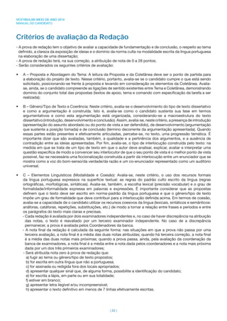 VESTIBULAR MEIO DE ANO 2014
MANUAL DO CANDIDATO
| 22 |
Critérios de avaliação da Redação
- A prova de redação tem o objetivo de avaliar a capacidade de fundamentação e de conclusão, o respeito ao tema
deﬁnido, a clareza da exposição de ideias e o domínio da norma culta na modalidade escrita da língua portuguesa
na elaboração de uma dissertação;
- A prova de redação terá, na sua correção, a atribuição de nota de 0 a 28 pontos;
- Serão considerados os seguintes critérios de avaliação:
• A – Proposta e Abordagem do Tema: A leitura da Proposta e da Coletânea deve ser o ponto de partida para
a elaboração do projeto de texto. Nesse critério, portanto, avalia-se se o candidato cumpre o que está sendo
solicitado, posicionando-se frente à proposta e levando em consideração os elementos da Coletânea. Avalia-
se, ainda, se o candidato compreende as ligações de sentido existentes entre Tema e Coletânea, demonstrando
domínio do conjunto total das propostas (textos de apoio, tema e comando com especiﬁcação da tarefa a ser
realizada);
• B – Gênero/Tipo de Texto e Coerência: Neste critério, avalia-se o desenvolvimento do tipo de texto dissertativo
e como a argumentação é construída. Isto é, avalia-se como o candidato sustenta sua tese em termos
argumentativos e como esta argumentação está organizada, considerando-se a macroestrutura do texto
dissertativo (introdução, desenvolvimento e conclusão). Assim, avalia-se, neste critério, a presença de introdução
(apresentação do assunto abordado ou do ponto de vista a ser defendido), de desenvolvimento (argumentação
que sustente a posição tomada) e de conclusão (término decorrente da argumentação apresentada). Quando
essas partes estão presentes e efetivamente articuladas, percebe-se, no texto, uma progressão temática. É
importante dizer que são avaliadas, também, a qualidade e a pertinência dos argumentos, e a ausência de
contradição entre as ideias apresentadas. Por ﬁm, avalia-se, o tipo de interlocução construída pelo texto: na
medida em que se trata de um tipo de texto em que o autor deve analisar, explicar, avaliar e interpretar uma
questão especíﬁca de modo a convencer seu interlocutor de que o seu ponto de vista é o melhor ponto de vista
possível, faz-se necessária uma ﬁccionalização construída a partir da interlocução entre um enunciador que se
mostra como a voz do bom-senso/da verdade/da razão e um co-enunciador representado como um auditório
universal.
• C – Elementos Linguísticos (Modalidade e Coesão): Avalia-se, neste critério, o uso dos recursos formais
da língua portuguesa expressos na superfície textual: as regras do padrão culto escrito da língua (regras
ortográﬁcas, morfológicas, sintáticas). Avalia-se, também, a escolha lexical (precisão vocabular) e o grau de
formalidade/informalidade expressa em palavras e expressões. É importante considerar que as propostas
deﬁnem que o texto deve ser escrito em norma-padrão da língua portuguesa e que o gênero/tipo de texto
impõe um grau de formalidade que deve contribuir para a interlocução deﬁnida acima. Em termos de coesão,
avalia-se a capacidade de o candidato utilizar os recursos coesivos da língua (lexicais, sintáticos e semânticos:
anáforas, catáforas, repetições, substituições, etc.) de modo a tornar a relação entre frases e períodos e entre
os parágrafos do texto mais claras e precisas.
- Cada redação é avaliada por dois examinadores independentes e, no caso de haver discrepância na atribuição
das notas, o texto é reavaliado por um terceiro examinador independente. No caso de a discrepância
permanecer, a prova é avaliada pelos Coordenadores da banca.
- A nota ﬁnal da redação é calculada da seguinte forma: nas situações em que a prova não passa por uma
terceira avaliação, a nota ﬁnal é a média das duas notas atribuídas; quando há terceira correção, a nota ﬁnal
é a média das duas notas mais próximas; quando a prova passa, ainda, pela avaliação da coordenação da
banca de examinadores, a nota ﬁnal é a média entre a nota dada pelos coordenadores e a nota mais próxima
dada por um dos três primeiros examinadores;
- Será atribuída nota zero à prova de redação que:
a) fugir ao tema ou gênero/tipo de texto propostos;
b) for escrita em outra língua que não a portuguesa;
c) for assinada ou redigida fora dos locais apropriados;
d) apresentar qualquer sinal que, de alguma forma, possibilite a identiﬁcação do candidato;
e) for escrita a lápis, em parte ou em sua totalidade;
f) estiver em branco;
g) apresentar letra ilegível e/ou incompreensível;
h) apresentar o texto deﬁnitivo em menos de 7 linhas efetivamente escritas.
 