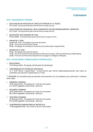 | 3 |
VESTIBULAR MEIO DE ANO 2014
MANUAL DO CANDIDATO
Calendário
2014 – INSCRIÇÕES E PROVAS
• SOLICITAÇÃO DE REDUÇÃO DE TAXA (LEI ESTADUAL Nº 12.782/07)
07 a 16.04 - Exclusivamente pela internet (www.vunesp.com.br).
• SOLICITAÇÃO DE ISENÇÃO DE TAXA (CANDIDATOS SOCIOECONOMICAMENTE CARENTES)
07 a 16.04 - Exclusivamente pela internet (www.vunesp.com.br).
• INSCRIÇÕES SEM SUBSÍDIO DE TAXA
07.04 a 08.05 - Exclusivamente pela internet (www.vunesp.com.br).
• PROVA DA 1ª FASE
A partir de 14.05 - Divulgação dos locais de exame.
25.05 - Prova de Conhecimentos Gerais.
09.06 - Divulgação do resultado e da lista de convocados para a segunda fase.
• PROVAS DA 2ª FASE
09.06 - Divulgação dos locais de exame.
21.06 - Prova de Conhecimentos Especíﬁcos (Ciências Humanas, Ciências da Natureza e Matemática).
22.06 - Prova de Conhecimentos Especíﬁcos (Linguagens e Códigos) e Redação.
2014 – RESULTADOS, CONVOCAÇÕES E MATRÍCULAS
• RESULTADOS
15.07 (terça-feira) - Divulgação da lista geral de classiﬁcação.
• CONFIRMAÇÃO DE INTERESSE POR VAGAS
15 e 16.07 (terça e quarta-feira) - Exclusivamente pela internet (www.vunesp.com.br), para todos os
candidatos que obtiveram classiﬁcação na 2ª fase.
ATENÇÃO: As chamadas serão processadas exclusivamente com os candidatos que conﬁrmaram o interesse
pelas vagas.
• PRIMEIRA CHAMADA
18.07 (sexta-feira) - Divulgação da 1ª lista de convocados.
21 e 22.07 (segunda e terça-feira) - Matrícula.
• SEGUNDA CHAMADA
25.07 (sexta-feira) - Divulgação da 2ª lista de convocados.
28 e 29.07 (segunda e terça-feira) - Matrícula.
• TERCEIRA CHAMADA
01.08 (sexta-feira) - Divulgação da 3ª lista de convocados.
04 e 05.08 (segunda e terça-feira) - Matrícula.
• CONFIRMAÇÃO OBRIGATÓRIA DE MATRÍCULA
11.08 (segunda-feira) - Para todos os alunos matriculados.
 