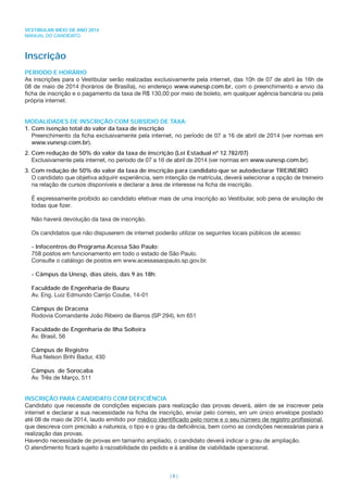 VESTIBULAR MEIO DE ANO 2014
MANUAL DO CANDIDATO
| 6 |
Inscrição
PERÍODO E HORÁRIO
As inscrições para o Vestibular serão realizadas exclusivamente pela internet, das 10h de 07 de abril às 16h de
08 de maio de 2014 (horários de Brasília), no endereço www.vunesp.com.br, com o preenchimento e envio da
ﬁcha de inscrição e o pagamento da taxa de R$ 130,00 por meio de boleto, em qualquer agência bancária ou pela
própria internet.
MODALIDADES DE INSCRIÇÃO COM SUBSÍDIO DE TAXA:
1. Com isenção total do valor da taxa de inscrição
Preenchimento da ﬁcha exclusivamente pela internet, no período de 07 a 16 de abril de 2014 (ver normas em
www.vunesp.com.br).
2. Com redução de 50% do valor da taxa de inscrição (Lei Estadual nº 12.782/07)
Exclusivamente pela internet, no período de 07 a 16 de abril de 2014 (ver normas em www.vunesp.com.br).
3. Com redução de 50% do valor da taxa de inscrição para candidato que se autodeclarar TREINEIRO
O candidato que objetiva adquirir experiência, sem intenção de matrícula, deverá selecionar a opção de treineiro
na relação de cursos disponíveis e declarar a área de interesse na ﬁcha de inscrição.
É expressamente proibido ao candidato efetivar mais de uma inscrição ao Vestibular, sob pena de anulação de
todas que ﬁzer.
Não haverá devolução da taxa de inscrição.
Os candidatos que não dispuserem de internet poderão utilizar os seguintes locais públicos de acesso:
- Infocentros do Programa Acessa São Paulo:
758 postos em funcionamento em todo o estado de São Paulo.
Consulte o catálogo de postos em www.acessasaopaulo.sp.gov.br.
- Câmpus da Unesp, dias úteis, das 9 às 18h:
Faculdade de Engenharia de Bauru
Av. Eng. Luiz Edmundo Carrijo Coube, 14-01
Câmpus de Dracena
Rodovia Comandante João Ribeiro de Barros (SP 294), km 651
Faculdade de Engenharia de Ilha Solteira
Av. Brasil, 56
Câmpus de Registro
Rua Nelson Brihi Badur, 430
Câmpus de Sorocaba
Av. Três de Março, 511
INSCRIÇÃO PARA CANDIDATO COM DEFICIÊNCIA
Candidato que necessite de condições especiais para realização das provas deverá, além de se inscrever pela
internet e declarar a sua necessidade na ﬁcha de inscrição, enviar pelo correio, em um único envelope postado
até 08 de maio de 2014, laudo emitido por médico identiﬁcado pelo nome e o seu número de registro proﬁssional,
que descreva com precisão a natureza, o tipo e o grau da deﬁciência, bem como as condições necessárias para a
realização das provas.
Havendo necessidade de provas em tamanho ampliado, o candidato deverá indicar o grau de ampliação.
O atendimento ﬁcará sujeito à razoabilidade do pedido e à análise de viabilidade operacional.
 