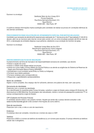 | 7 |
VESTIBULAR MEIO DE ANO 2014
MANUAL DO CANDIDATO
Escrever no envelope:
Vestibular Meio de Ano Unesp 2014
Provas Especiais
Rua Dona Germaine Burchard, 515
Água Branca
05002-062 - São Paulo, SP
A ausência dessas informações implica aceitação pelo candidato de realizar as provas em condições idênticas às
dos demais candidatos.
PROCEDIMENTOS PARA SOLICITAÇÃO DE ATENDIMENTO ESPECIAL POR MOTIVO RELIGIOSO
Candidato que necessite de atendimento especial para realização do 1º dia de prova da 2ª fase (sábado 21.06.2014)
deverá, além de se inscrever pela internet, enviar pelo correio, em um único envelope postado até 08 de maio de
2014, a declaração da entidade religiosa a que pertence, atestando a sua condição de membro da igreja.
Escrever no envelope:
Vestibular Unesp Meio de Ano 2014
Atendimento especial por motivo religioso
Rua Dona Germaine Burchard, 515
Água Branca
05002-062 - São Paulo, SP
PREENCHIMENTO DA FICHA DE INSCRIÇÃO
O preenchimento da ﬁcha de inscrição é de responsabilidade exclusiva do candidato, que deverá:
• Indicar a opção de curso;
• Indicar a cidade onde deseja realizar as provas;
• Indicar se cursou todo o Ensino Médio em Escola Pública e se atende as exigências do Sistema de Reservas de
Vagas para Educação Básica Pública (SRVEBP);
• Autodeclarar a sua condição racial (Preto ou Pardo ou Indígena);
• Fornecer seus dados pessoais;
• Fornecer endereço para correspondência;
• Responder o questionário socioeconômico.
Nome do candidato
Digitar o nome completo. Se o espaço não for suﬁciente, abreviar uma palavra de meio, sem usar ponto.
Documento de identidade
Preencher com o número da identidade.
Se a identiﬁcação foi expedida pelas Forças Armadas, substituir a sigla do Estado pelos códigos EX (Exército), AE
(Aeronáutica) ou MM (Marinha). Se estrangeiro não naturalizado, indicar o número do passaporte e preencher TT no
campo correspondente à sigla do Estado.
CPF (Cadastro de Pessoas Físicas)
O candidato deverá indicar o seu próprio número. Aquele que ainda não o possui deverá consultar o site
www.receita.fazenda.gov.br onde constam informações de como obtê-lo.
Data de nascimento
Preencher com o dia, o mês e o ano de nascimento.
Endereço
O endereço deve ser completo, incluindo-se o número da casa e o CEP.
Telefone
Preencher o DDD e o número do telefone da residência ou um número para recados. O campo referente ao telefone
celular não é obrigatório.
 