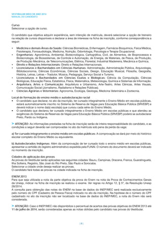 VESTIBULAR MEIO DE ANO 2014
MANUAL DO CANDIDATO
| 8 |
Curso
Selecionar a opção de curso.
O candidato que objetiva adquirir experiência, sem intenção de matrícula, deverá selecionar a opção de treineiro
na relação de cursos disponíveis e declarar a área de interesse na ﬁcha de inscrição, conforme correspondência a
seguir:
• Medicina e demais Áreas da Saúde: Ciências Biomédicas, Enfermagem, Farmácia-Bioquímica, Física Médica,
Fisioterapia, Fonoaudiologia, Medicina, Nutrição, Odontologia, Psicologia e Terapia Ocupacional.
• Engenharias: Agronômica, Ambiental, Biotecnológica, Cartográﬁca, Civil, de Alimentos, de Bioprocessos e
Biotecnologia, de Biossistemas, de Controle e Automação, de Energia, de Materiais, de Pesca, de Produção,
de Produção Mecânica, de Telecomunicações, Elétrica, Florestal, Industrial Madeireira, Mecânica e Química.
• Direito e Relações Internacionais: Direito e Relações Internacionais.
• Licenciaturas e Bacharelados em Ciências Humanas: Administração, Administração Pública, Arquivologia,
Biblioteconomia, Ciências Econômicas, Ciências Sociais, Design, Educação Musical, Filosoﬁa, Geograﬁa,
História, Letras, Letras – Tradutor, Música, Pedagogia, Serviço Social e Turismo.
• Licenciaturas e Bacharelados em Ciências Exatas e Biológicas: Ciência da Computação, Ciências
Biológicas, Educação Física, Estatística, Física, Matemática, Meteorologia, Química e Sistemas de Informação.
• Arquitetura, Artes e Comunicação: Arquitetura e Urbanismo, Arte-Teatro, Artes Cênicas, Artes Visuais,
Comunicação Social (Jornalismo, Radialismo e Relações Públicas).
• Ciências Agrárias e Veterinárias: Agronomia, Ecologia, Geologia, Medicina Veterinária e Zootecnia.
Local de formação do ensino médio e autodeclaração racial
• O candidato que declarar, no ato da inscrição, ter cursado integralmente o Ensino Médio em escolas públicas,
estará automaticamente inscrito no Sistema de Reserva de Vagas para Educação Básica Pública (SRVEBP) e
deverá indicar o nome da(s) escola(s) que cursou cada série do Ensino Médio.
• O candidato que declarou ter cursado integralmente o Ensino Médio em escolas públicas e que atendeu as
exigências do Sistema de Reservas de Vagas para Educação Básica Pública (SRVEBP) poderá se autodeclarar
Preto, Pardo ou Indígena.
ATENÇÃO: As informações prestadas na ﬁcha de inscrição serão de inteira responsabilidade do candidato, e as
condições a seguir deverão ser comprovadas no ato da matrícula sob pena da perda da vaga:
a) Ter cursado integramente o ensino médio em escolas públicas: A comprovação se dará por meio do histórico
escolar completo do Ensino Médio ou equivalente.
b) Autodeclarados Indígenas: Além da comprovação de ter cursado todo o ensino médio em escolas públicas,
apresentar a certidão do registro administrativo expedida pela FUNAI. O número do documento deverá ser indicado
no momento da inscrição.
Cidades de aplicação das provas
As provas do Vestibular serão aplicadas nas seguintes cidades: Bauru, Campinas, Dracena, Franca, Guaratinguetá,
Ilha Solteira, Registro, São José do Rio Preto, São Paulo e Sorocaba.
Selecionar a cidade onde deseja realizar as provas.
O candidato fará todas as provas na cidade indicada na ﬁcha de inscrição.
ENEM 2013
Para que seja utilizada a nota da parte objetiva da prova do Enem na nota da Prova de Conhecimentos Gerais
da Unesp, indicar na ﬁcha de inscrição se realizou o exame. Ver regras no Artigo 12, § 5º, da Resolução Unesp
28/2014.
A consulta para obtenção das notas do ENEM na base de dados do INEP/MEC será realizada exclusivamente
pelo número do CPF (Cadastro de Pessoa Física) indicado no ato da inscrição. Na hipótese de o número do CPF
cadastrado no ato da inscrição não ser localizado na base de dados do INEP/MEC, a nota do Enem não será
considerada.
ATENÇÃO: Caso o INEP/MEC não disponibilize o percentual de acertos das provas objetivas do ENEM 2013 até
11 de julho de 2014, serão consideradas apenas as notas obtidas pelo candidato nas provas do Vestibular.
 