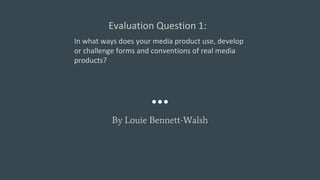 Evaluation Question 1:
By Louie Bennett-Walsh
In what ways does your media product use, develop
or challenge forms and conventions of real media
products?
 