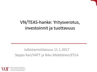 VN/TEAS-hanke: Yritysverotus,
investoinnit ja tuottavuus
Julkistamistilaisuus 11.1.2017
Seppo Kari/VATT ja Niku Määttänen/ETLA
 