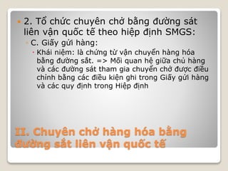 II. Chuyên chở hàng hóa bằng
đường sắt liên vận quốc tế
 2. Tổ chức chuyên chở bằng đường sát
liên vận quốc tế theo hiệp định SMGS:
◦ C. Giấy gửi hàng:
 Khái niệm: là chứng từ vận chuyển hàng hóa
bằng đường sắt. => Mối quan hệ giữa chủ hàng
và các đường sát tham gia chuyển chở được điều
chỉnh bằng các điều kiện ghi trong Giấy gửi hàng
và các quy định trong Hiệp định
 