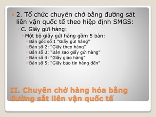 II. Chuyên chở hàng hóa bằng
đường sắt liên vận quốc tế
 2. Tổ chức chuyên chở bằng đường sát
liên vận quốc tế theo hiệp định SMGS:
◦ C. Giấy gửi hàng:
 Một bộ giấy gửi hàng gồm 5 bản:
◦ Bản gốc số 1 “Giấy gửi hàng”
◦ Bản số 2: “Giấy theo hàng”
◦ Bản số 3: “Bản sao giấy gửi hàng”
◦ Bản số 4: “Giấy giao hàng”
◦ Bản số 5: “Giấy báo tin hàng đến”
 