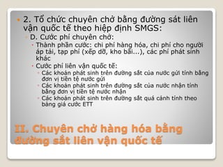 II. Chuyên chở hàng hóa bằng
đường sắt liên vận quốc tế
 2. Tổ chức chuyên chở bằng đường sát liên
vận quốc tế theo hiệp định SMGS:
◦ D. Cước phí chuyên chở:
 Thành phần cước: chi phí hàng hóa, chi phí cho người
áp tải, tạp phí (xếp dỡ, kho bãi...), các phí phát sinh
khác
 Cước phí liên vận quốc tế:
◦ Các khoản phát sinh trên đường sắt của nước gửi tính bằng
đơn vị tiền tệ nước gửi
◦ Các khoản phát sinh trên đường sắt của nước nhận tính
bằng đơn vị tiền tệ nước nhận
◦ Các khoản phát sinh trên đường sắt quá cảnh tính theo
bảng giá cước ETT
 