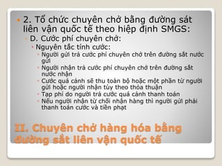 II. Chuyên chở hàng hóa bằng
đường sắt liên vận quốc tế
 2. Tổ chức chuyên chở bằng đường sát
liên vận quốc tế theo hiệp định SMGS:
◦ D. Cước phí chuyên chở:
 Nguyên tắc tính cước:
◦ Người gửi trả cước phí chuyên chở trên đường sắt nước
gửi
◦ Người nhận trả cước phí chuyên chở trên đường sắt
nước nhận
◦ Cước quá cảnh sẽ thu toàn bộ hoặc một phần từ người
gửi hoặc người nhận tùy theo thỏa thuận
◦ Tạp phí do người trả cước quá cảnh thanh toán
◦ Nếu người nhận từ chối nhận hàng thì người gửi phải
thanh toán cước và tiền phạt
 
