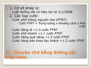 II. Chuyên chở bằng đường sắt
Việt Nam
 1. Cở sở pháp lý:
◦ Luật đường sắt có hiệu lực từ 1/1/2006
 2. Các loại cước:
◦ Cước phổ thông nguyên toa (PTNT):
 Cước PTNT = Trọng lượng x Khoảng cách x Mức
cước
◦ Cước hàng lẻ =1.5 cước PTNT
◦ Cước chở nhanh =1.1 cước PTNT
◦ Cước hàng quá nặng =1.5 cước PTNT
◦ Cước hàng kéo theo tàu khách =1.2 cước PTNT
 