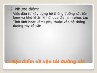 I. Đặc điểm về vận tải đường sắt
 2. Nhược điểm:
◦ Việc đầu tư xây dựng hệ thống đường sắt tốn
kém và khó khăn khi đi qua địa hình phức tạp
◦ Tính linh hoạt kém: phụ thuộc vào hệ thống
đường ray có sẵn
 