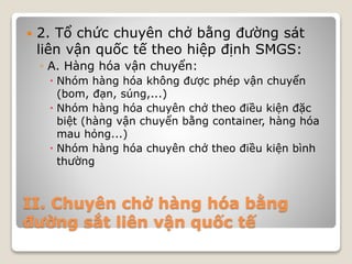 II. Chuyên chở hàng hóa bằng
đường sắt liên vận quốc tế
 2. Tổ chức chuyên chở bằng đường sát
liên vận quốc tế theo hiệp định SMGS:
◦ A. Hàng hóa vận chuyển:
 Nhóm hàng hóa không được phép vận chuyển
(bom, đạn, súng,...)
 Nhóm hàng hóa chuyên chở theo điều kiện đặc
biệt (hàng vận chuyển bằng container, hàng hóa
mau hỏng...)
 Nhóm hàng hóa chuyên chở theo điều kiện bình
thường
 