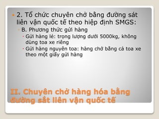 II. Chuyên chở hàng hóa bằng
đường sắt liên vận quốc tế
 2. Tổ chức chuyên chở bằng đường sát
liên vận quốc tế theo hiệp định SMGS:
◦ B. Phương thức gửi hàng
 Gửi hàng lẻ: trọng lượng dưới 5000kg, không
dùng toa xe riêng
 Gửi hàng nguyên toa: hàng chở bằng cả toa xe
theo một giấy gửi hàng
 