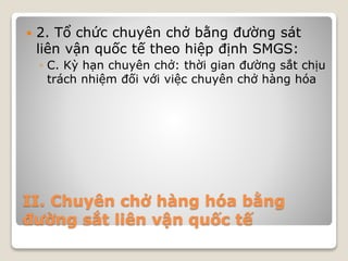 II. Chuyên chở hàng hóa bằng
đường sắt liên vận quốc tế
 2. Tổ chức chuyên chở bằng đường sát
liên vận quốc tế theo hiệp định SMGS:
◦ C. Kỳ hạn chuyên chở: thời gian đường sắt chịu
trách nhiệm đối với việc chuyên chở hàng hóa
 