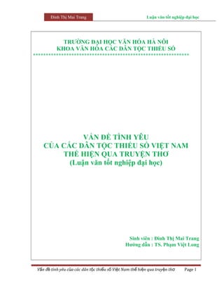 Đinh Thị Mai Trang                                 Luận văn tốt nghiệp đại học




             TRƯỜNG ĐẠI HỌC VĂN HÓA HÀ NÔI
           KHOA VĂN HÓA CÁC DÂN TỘC THIỂU SỐ
*************************************************************




              VẤN ĐỀ TÌNH YÊU
    CỦA CÁC DÂN TỘC THIỂU SỐ VIỆT NAM
        THỂ HIỆN QUA TRUYỆN THƠ
          (Luận văn tốt nghiệp đại học)




                                                Sinh viên : Đinh Thị Mai Trang
                                               Hướng dẫn : TS. Phạm Việt Long



 Vấn đề tình yêu của các dân tộc thiểu số Việt Nam thể hiện qua truyện thơ    Page 1
 