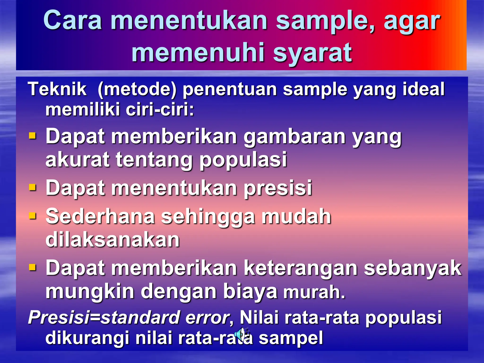 Cara menentukan sample, agar
memenuhi syarat
Teknik (metode) penentuan sample yang ideal
memiliki ciri-ciri:
 Dapat memberikan gambaran yang
akurat tentang populasi
 Dapat menentukan presisi
 Sederhana sehingga mudah
dilaksanakan
 Dapat memberikan keterangan sebanyak
mungkin dengan biaya murah.
Presisi=standard error, Nilai rata-rata populasi
dikurangi nilai rata-rata sampel
 