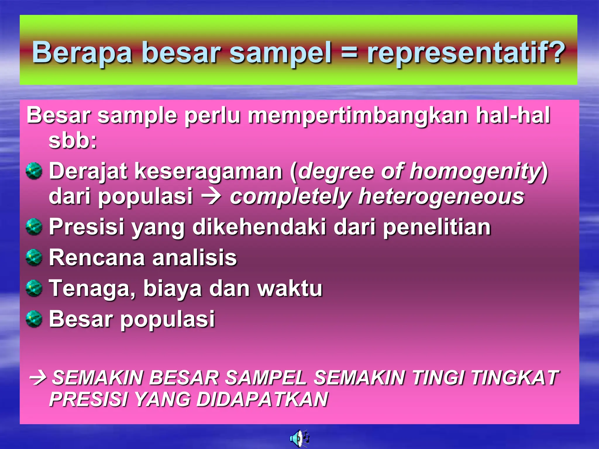 Berapa besar sampel = representatif?
Besar sample perlu mempertimbangkan hal-hal
sbb:
Derajat keseragaman (degree of homogenity)
dari populasi  completely heterogeneous
Presisi yang dikehendaki dari penelitian
Rencana analisis
Tenaga, biaya dan waktu
Besar populasi
 SEMAKIN BESAR SAMPEL SEMAKIN TINGI TINGKAT
PRESISI YANG DIDAPATKAN
 