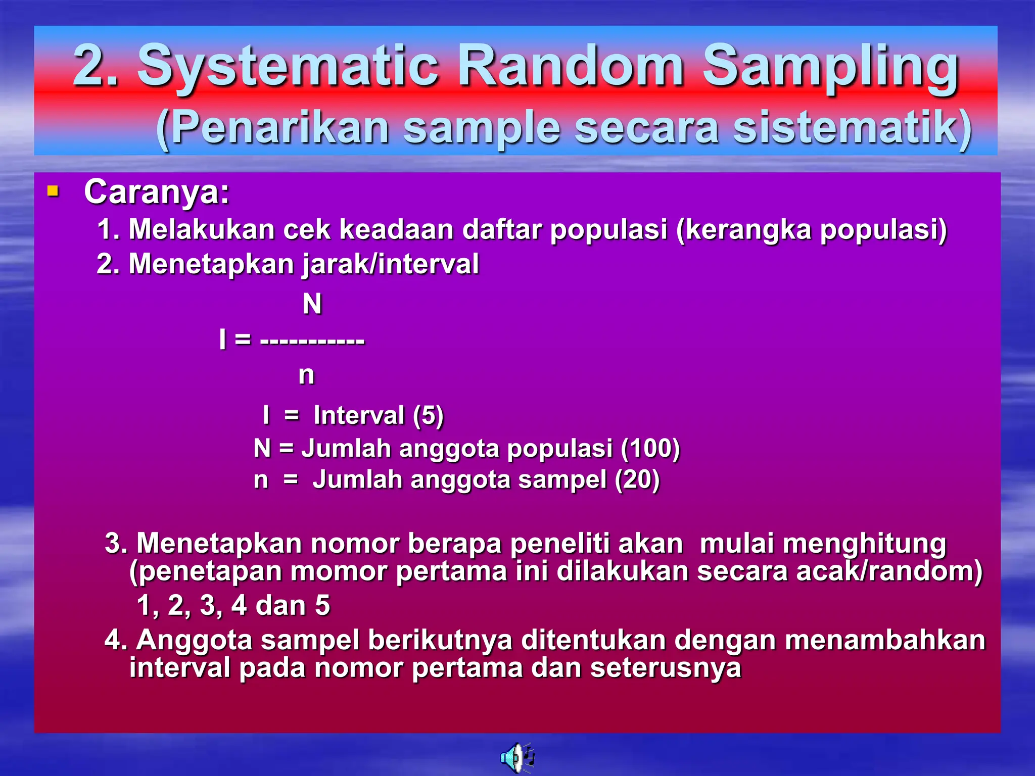 2. Systematic Random Sampling
(Penarikan sample secara sistematik)
 Caranya:
1. Melakukan cek keadaan daftar populasi (kerangka populasi)
2. Menetapkan jarak/interval
N
I = -----------
n
I = Interval (5)
N = Jumlah anggota populasi (100)
n = Jumlah anggota sampel (20)
3. Menetapkan nomor berapa peneliti akan mulai menghitung
(penetapan momor pertama ini dilakukan secara acak/random)
1, 2, 3, 4 dan 5
4. Anggota sampel berikutnya ditentukan dengan menambahkan
interval pada nomor pertama dan seterusnya
 