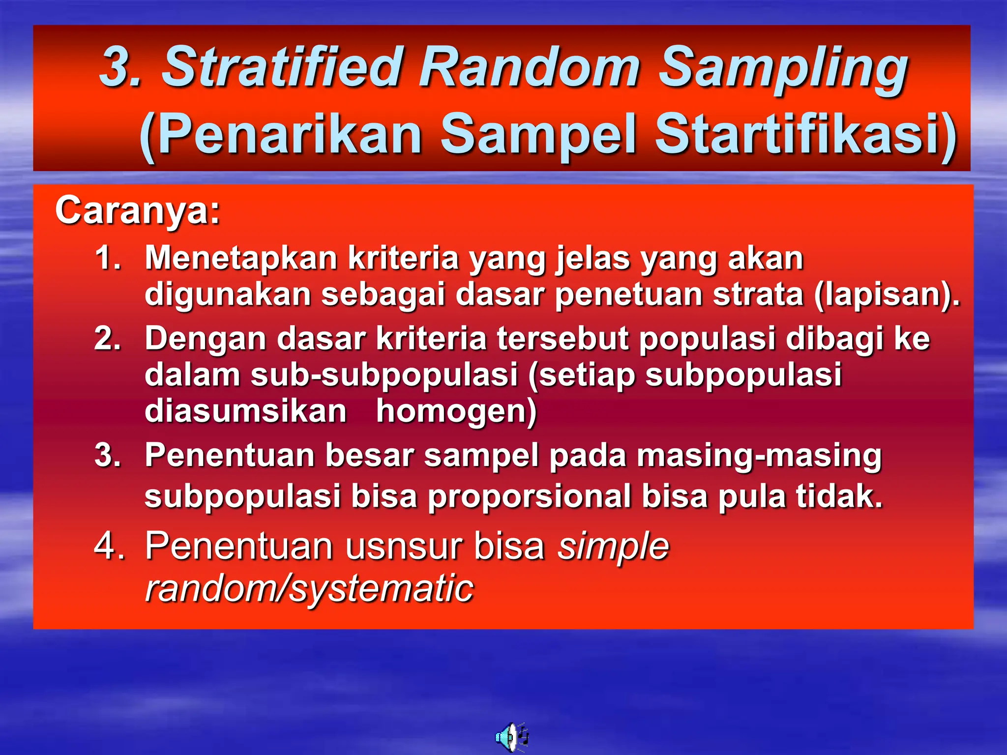 3. Stratified Random Sampling
(Penarikan Sampel Startifikasi)
Caranya:
1. Menetapkan kriteria yang jelas yang akan
digunakan sebagai dasar penetuan strata (lapisan).
2. Dengan dasar kriteria tersebut populasi dibagi ke
dalam sub-subpopulasi (setiap subpopulasi
diasumsikan homogen)
3. Penentuan besar sampel pada masing-masing
subpopulasi bisa proporsional bisa pula tidak.
4. Penentuan usnsur bisa simple
random/systematic
 