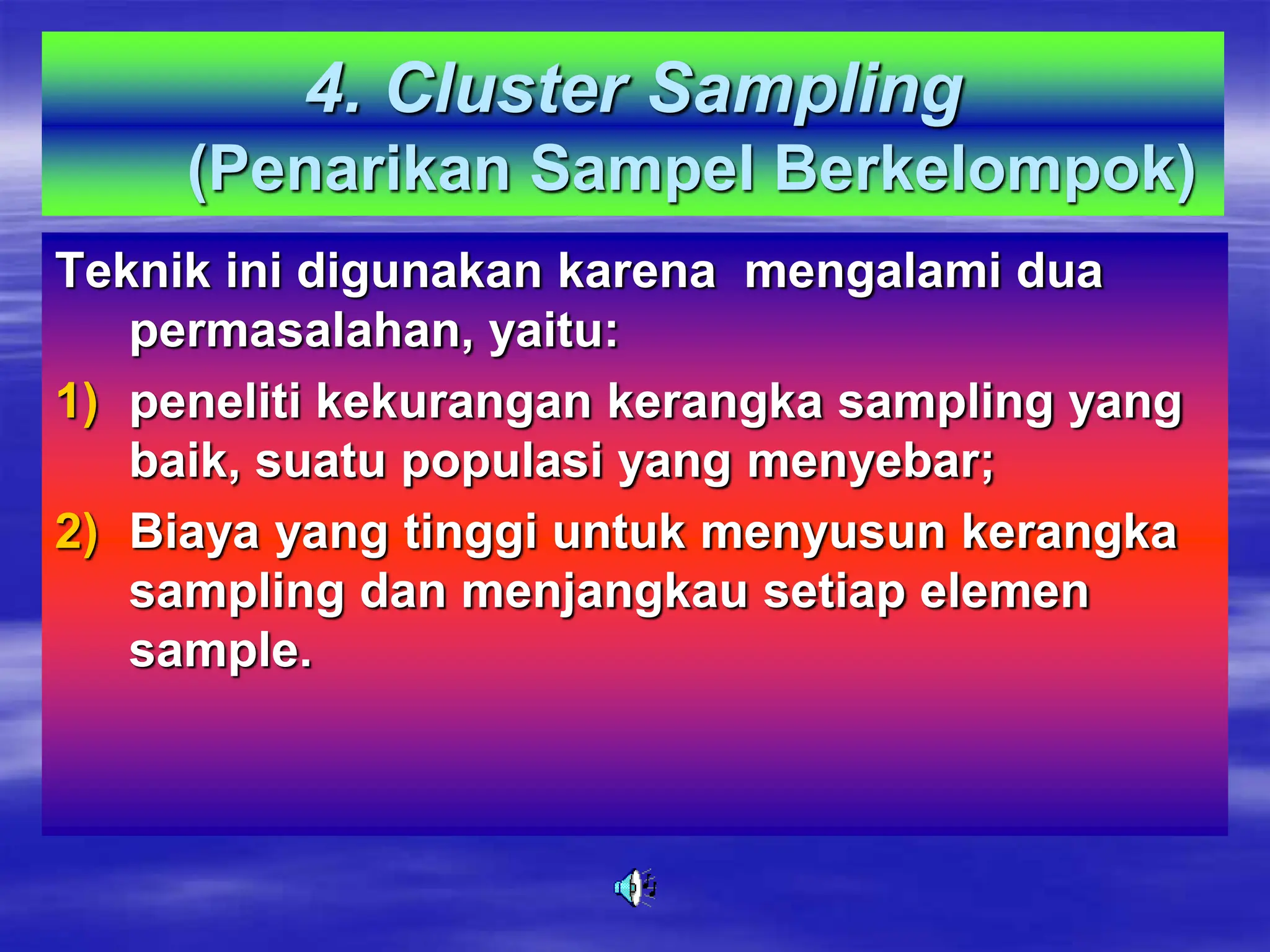 4. Cluster Sampling
(Penarikan Sampel Berkelompok)
Teknik ini digunakan karena mengalami dua
permasalahan, yaitu:
1) peneliti kekurangan kerangka sampling yang
baik, suatu populasi yang menyebar;
2) Biaya yang tinggi untuk menyusun kerangka
sampling dan menjangkau setiap elemen
sample.
 