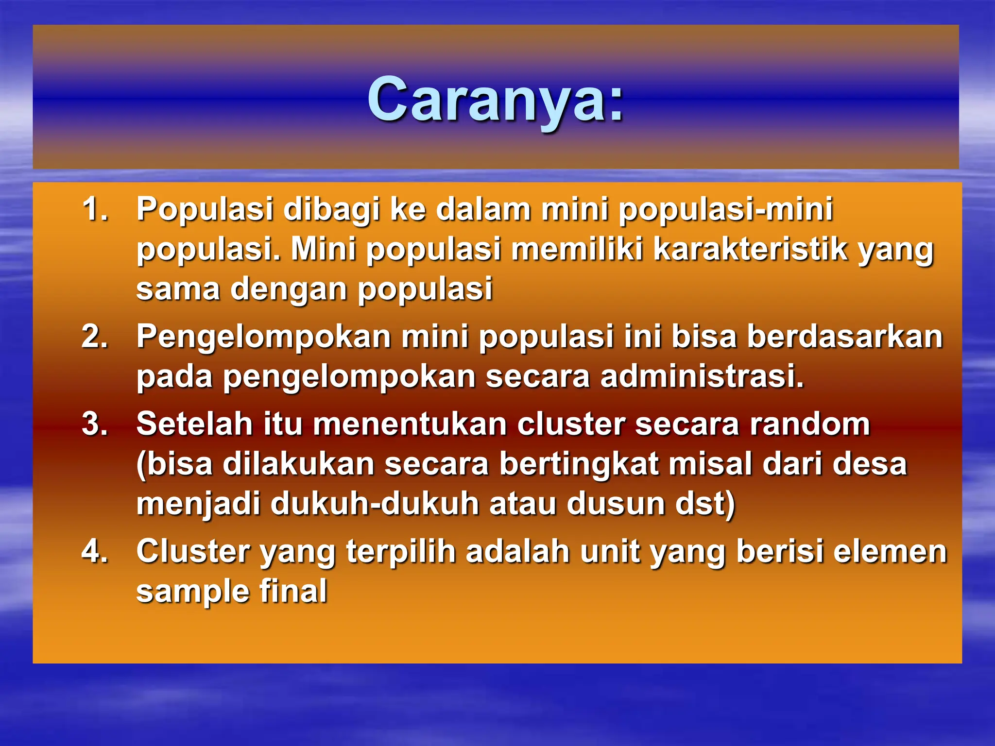 Caranya:
1. Populasi dibagi ke dalam mini populasi-mini
populasi. Mini populasi memiliki karakteristik yang
sama dengan populasi
2. Pengelompokan mini populasi ini bisa berdasarkan
pada pengelompokan secara administrasi.
3. Setelah itu menentukan cluster secara random
(bisa dilakukan secara bertingkat misal dari desa
menjadi dukuh-dukuh atau dusun dst)
4. Cluster yang terpilih adalah unit yang berisi elemen
sample final
 