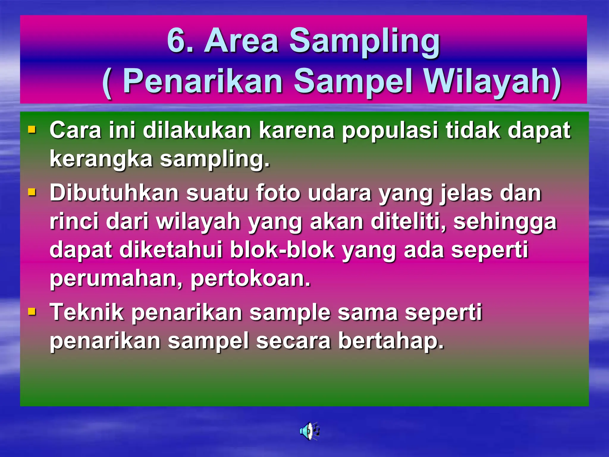 6. Area Sampling
( Penarikan Sampel Wilayah)
 Cara ini dilakukan karena populasi tidak dapat
kerangka sampling.
 Dibutuhkan suatu foto udara yang jelas dan
rinci dari wilayah yang akan diteliti, sehingga
dapat diketahui blok-blok yang ada seperti
perumahan, pertokoan.
 Teknik penarikan sample sama seperti
penarikan sampel secara bertahap.
 
