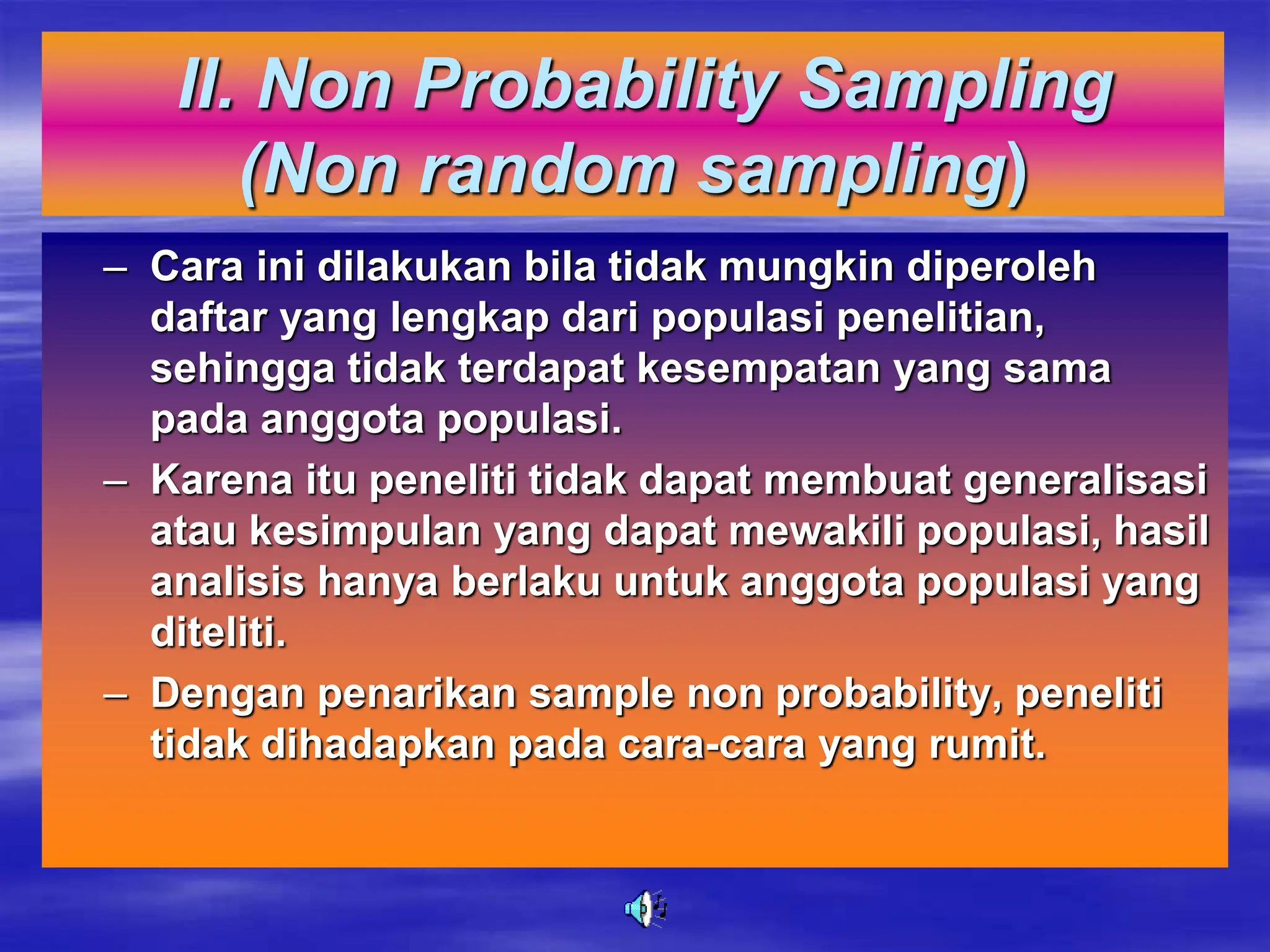 II. Non Probability Sampling
(Non random sampling)
– Cara ini dilakukan bila tidak mungkin diperoleh
daftar yang lengkap dari populasi penelitian,
sehingga tidak terdapat kesempatan yang sama
pada anggota populasi.
– Karena itu peneliti tidak dapat membuat generalisasi
atau kesimpulan yang dapat mewakili populasi, hasil
analisis hanya berlaku untuk anggota populasi yang
diteliti.
– Dengan penarikan sample non probability, peneliti
tidak dihadapkan pada cara-cara yang rumit.
 