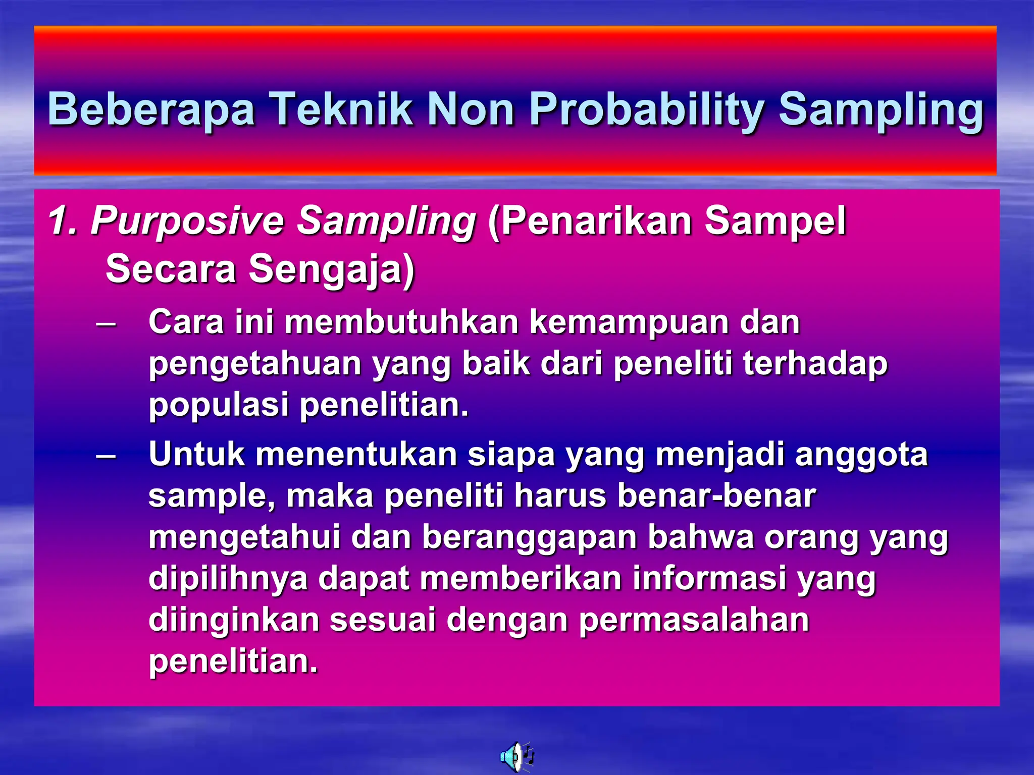 Beberapa Teknik Non Probability Sampling
1. Purposive Sampling (Penarikan Sampel
Secara Sengaja)
– Cara ini membutuhkan kemampuan dan
pengetahuan yang baik dari peneliti terhadap
populasi penelitian.
– Untuk menentukan siapa yang menjadi anggota
sample, maka peneliti harus benar-benar
mengetahui dan beranggapan bahwa orang yang
dipilihnya dapat memberikan informasi yang
diinginkan sesuai dengan permasalahan
penelitian.
 