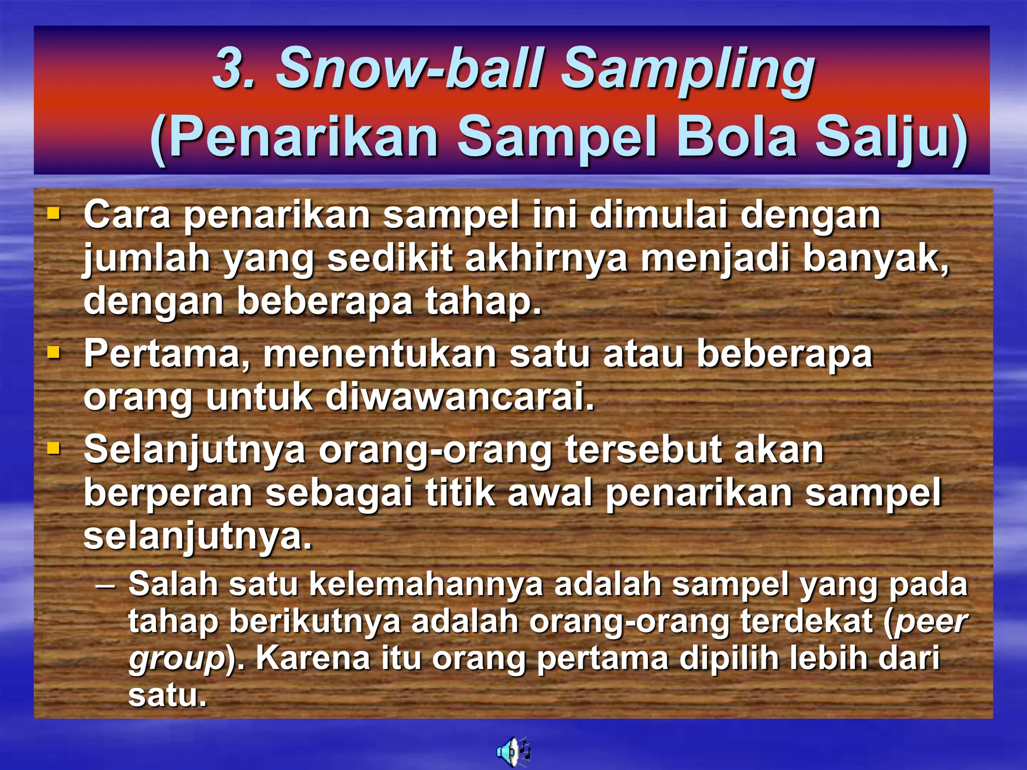 3. Snow-ball Sampling
(Penarikan Sampel Bola Salju)
 Cara penarikan sampel ini dimulai dengan
jumlah yang sedikit akhirnya menjadi banyak,
dengan beberapa tahap.
 Pertama, menentukan satu atau beberapa
orang untuk diwawancarai.
 Selanjutnya orang-orang tersebut akan
berperan sebagai titik awal penarikan sampel
selanjutnya.
– Salah satu kelemahannya adalah sampel yang pada
tahap berikutnya adalah orang-orang terdekat (peer
group). Karena itu orang pertama dipilih lebih dari
satu.
 