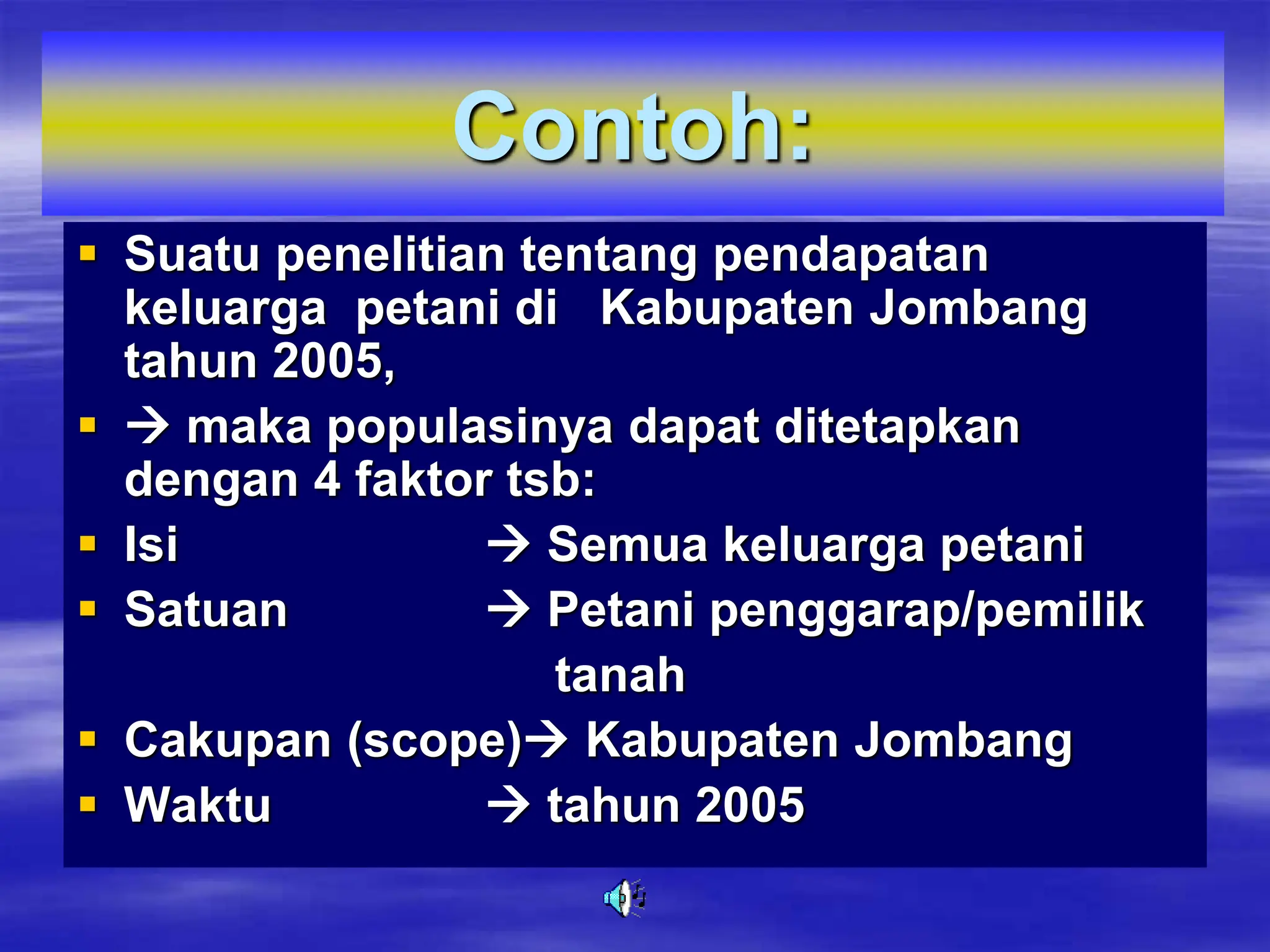 Contoh:
 Suatu penelitian tentang pendapatan
keluarga petani di Kabupaten Jombang
tahun 2005,
  maka populasinya dapat ditetapkan
dengan 4 faktor tsb:
 Isi  Semua keluarga petani
 Satuan  Petani penggarap/pemilik
tanah
 Cakupan (scope) Kabupaten Jombang
 Waktu  tahun 2005
 