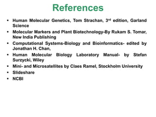 References
 Human Molecular Genetics, Tom Strachan, 3rd edition, Garland
Science
 Molecular Markers and Plant Biotechnology-By Rukam S. Tomar,
New India Publishing
 Computational Systems-Biology and Bioinformatics- edited by
Jonathan H. Chan,
 Human Molecular Biology Laboratory Manual- by Stefan
Surzycki, Wiley
 Mini- and Microsatellites by Claes Ramel, Stockholm University
 Slideshare
 NCBI
 