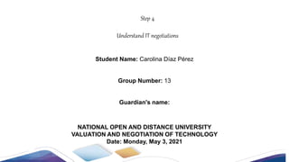NATIONAL OPEN AND DISTANCE UNIVERSITY
VALUATION AND NEGOTIATION OF TECHNOLOGY
Date: Monday, May 3, 2021
Step 4
Understand IT negotiations
Student Name: Carolina Díaz Pérez
Group Number: 13
Guardian's name:
 