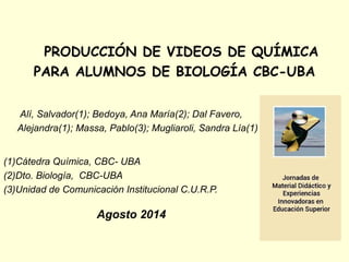 PRODUCCIÓN DE VIDEOS DE QUÍMICA 
PARA ALUMNOS DE BIOLOGÍA CBC-UBA 
Alí, Salvador(1); Bedoya, Ana María(2); Dal Favero, 
Alejandra(1); Massa, Pablo(3); Mugliaroli, Sandra Lía(1) 
(1)Cátedra Química, CBC- UBA 
(2)Dto. Biología, CBC-UBA 
(3)Unidad de Comunicación Institucional C.U.R.P. 
Agosto 2014 
 