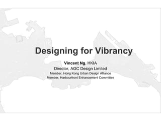 Designing for Vibrancy Vincent Ng , HKIA Director, AGC Design Limited Member, Hong Kong Urban Design Alliance Member, Harbourfront Enhancement Committee 
