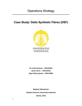 1
Operations Strategy
Case Study: Delta Synthetic Fibres (DSF)
Ali Yudhi Hartanto - 1206185053
Azhar Harris – 1206185356
Etgar Rizky Equator - 1206185892
Magister Manajemen
Fakultas Ekonomi, Universitas Indonesia
Jakarta, 2013
 