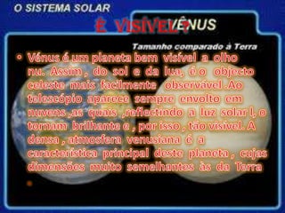 É  VISÍVEL ?Vénus é um planeta bem  visível  a  olho                        nu.  Assim ,  do  sol  e  da  lua,  é o   objecto  celeste  mais  facilmente   observável .Ao  telescópio  aparece  sempre  envolto  em  nuvens ,as  quais  ,reflectindo  a  luz  solar l, o tornam  brilhante e , por isso , tão visível. A  densa , atmosfera  venusiana  é  a  característica  principal  deste  planeta ,  cujas  dimensões  muito  semelhantes  às  da  Terra .