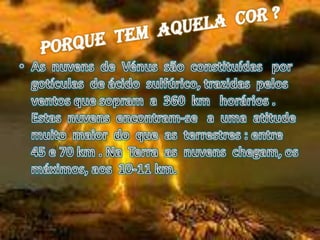 Porque  tem  aquela  cor ?As  nuvens  de  Vénus  são  constituídas   por      gotículas  de ácido  sulfúrico, trazidas  pelos  ventos que sopram  a  360  kmhorários .  Estas  nuvens  encontram-se   a  uma  atitude   muito  maior  do  que  as  terrestres : entre   45 e 70 km . Na  Terra  as  nuvens  chegam, os  máximos, aos  10-11 km.