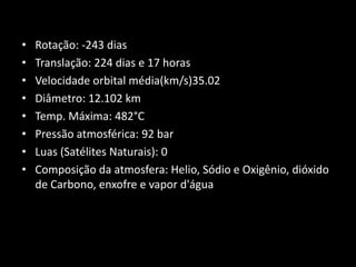 Rotação: -243 dias Translação: 224 dias e 17 horas Velocidade orbital média(km/s)35.02   Diâmetro: 12.102 km Temp. Máxima: 482°C Pressão atmosférica: 92 bar Luas (Satélites Naturais): 0 Composição da atmosfera: Helio, Sódio e Oxigênio, dióxido de Carbono, enxofre e vapor d'água 