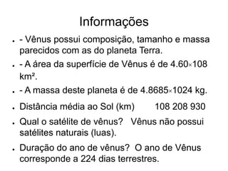Informações
● - Vênus possui composição, tamanho e massa
parecidos com as do planeta Terra.
● - A área da superfície de Vênus é de 4.60×108
km².
● - A massa deste planeta é de 4.8685×1024 kg.
● Distância média ao Sol (km) 108 208 930
● Qual o satélite de vênus? Vênus não possui
satélites naturais (luas).
● Duração do ano de vênus? O ano de Vênus
corresponde a 224 dias terrestres.
 
