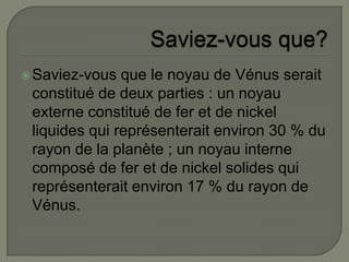 Saviez-vous que?Saviez-vous que le noyau de Vénus serait constitué de deux parties : un noyau externe constitué de fer et de nickel liquides qui représenterait environ 30 % du rayon de la planète ; un noyau interne composé de fer et de nickel solides qui représenterait environ 17 % du rayon de Vénus.