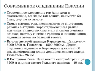 СОВРЕМЕННОЕ ОЛЕДЕНЕНИЕ ЕВРАЗИИ
 Современное оледенение гор Азии хотя и
  значительно, все же не так велико, как могло бы
  быть, судя по их высоте.
 Самые высокие горы поднимаются во внутренних
  районах материка, характеризующиеся резкой
  континентальностью климата и малыми суммами
  осадков, поэтому снеговая граница и нижние концы
  ледников лежат на большой высоте.
 Высота снеговой границы Каракорума, Куньлуня –
  5000-5500 м. Гималаев - 4500-5000 м. Длина
  отдельных ледников в Каракоруме достигает 60
  км, максимальная длина ледников южного склона
  Гималаев – 26 км.
 В Восточном Тянь-Шане высота снеговой границы –
  3700 м и длина самого большого ледника – 40 км.
 