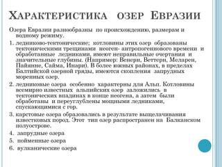 ХАРАКТЕРИСТИКА ОЗЕР ЕВРАЗИИ
Озера Евразии разнообразны по происхождению, размерам и
   водному режиму.
1. ледниково-тектонические; котловины этих озер образованы
   тектоническими трещинами неоген- антропогеннового времени и
   обработанные ледниками, имеют неправильные очертания и
   значительные глубины. (Например: Венерн, Веттерн, Меларен,
   Пайянне, Сайма, Инари). В более южных районах, в пределах
   Балтийской озерной гряды, имеются скопления запрудных
   моренных озер.
2. ледниковые озера особенно характерны для Альп. Котловины
   всемирно известных альпийских озер заложились в
   тектонических впадинах в конце неогена, а затем были
   обработаны и переуглублены мощными ледниками,
   спускающимися с гор.
3. карстовые озера образовались в результате выщелачивания
   известковых пород. Этот тип озер распространен на Балканском
   полуострове.
4. запрудные озера
5. пойменные озера
6. вулканические озера
 