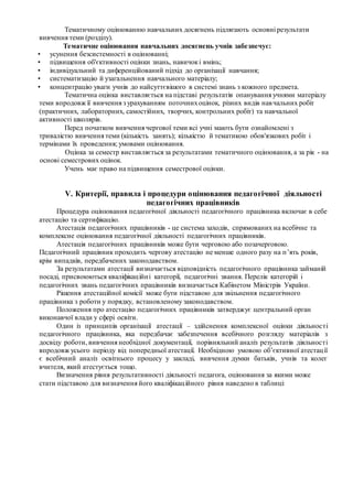 Тематичному оцінюванню навчальних досягнень підлягають основні результати
вивчення теми (розділу).
Тематичне оцінювання навчальних досягнень учнів забезпечує:
• усунення безсистемності в оцінюванні;
• підвищення об'єктивності оцінки знань, навичокі вмінь;
• індивідуальний та диференційований підхід до організації навчання;
• систематизацію й узагальнення навчального матеріалу;
• концентрацію уваги учнів до найсуттєвішого в системі знань з кожного предмета.
Тематична оцінка виставляється на підставі результатів опанування учнями матеріалу
теми впродовж її вивчення з урахуванням поточнихоцінок, різних видів навчальних робіт
(практичних, лабораторних, самостійних, творчих, контрольних робіт) та навчальної
активності школярів.
Перед початком вивчення чергової теми всі учні мають бути ознайомлені з
тривалістю вивчення теми (кількість занять); кількістю й тематикою обов'язкових робіт і
термінами їх проведення; умовами оцінювання.
Оцінка за семестр виставляється за результатами тематичного оцінювання, а за рік - на
основі семестрових оцінок.
Учень має право на підвищення семестрової оцінки.
V. Критерії, правила і процедури оцінювання педагогічної діяльності
педагогічних працівників
Процедура оцінювання педагогічної діяльності педагогічного працівника включає в себе
атестацію та сертифікацію.
Атестація педагогічних працівників - це система заходів, спрямованих на всебічне та
комплексне оцінювання педагогічної діяльності педагогічних працівників.
Атестація педагогічних працівників може бути черговою або позачерговою.
Педагогічний працівник проходить чергову атестацію не менше одного разу на п’ять років,
крім випадків, передбачених законодавством.
За результатами атестації визначається відповідність педагогічного працівника займаній
посаді, присвоюються кваліфікаційні категорії, педагогічні звання. Перелік категорій і
педагогічних звань педагогічних працівників визначається Кабінетом Міністрів України.
Рішення атестаційної комісії може бути підставою для звільнення педагогічного
працівника з роботи у порядку, встановленому законодавством.
Положення про атестацію педагогічних працівників затверджує центральний орган
виконавчої влади у сфері освіти.
Один із принципів організації атестації – здійснення комплексної оцінки діяльності
педагогічного працівника, яка передбачає забезпечення всебічного розгляду матеріалів з
досвіду роботи, вивчення необхідної документації, порівняльний аналіз результатів діяльності
впродовж усього періоду від попередньої атестації. Необхідною умовою об’єктивної атестації
є всебічний аналіз освітнього процесу у закладі, вивчення думки батьків, учнів та колег
вчителя, який атестується тощо.
Визначення рівня результативності діяльності педагога, оцінювання за якими може
стати підставою для визначення його кваліфікаційного рівня наведено в таблиці:
 