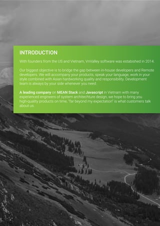 INTRODUCTION
With founders from the US and Vietnam, VnValley software was estabished in 2014.
Our biggest objective is to bridge the gap between in-house developers and Remote
developers. We will accompany your products, speak your language, work in your
style combined with Asian hardworking quality and responsibility. Development
team is always by your side whenever you need.
A leading company on MEAN Stack and Javascript in Vietnam with many
experienced engineers of system architechture design, we hope to bring you
high-quality products on time, “far beyond my expectation” is what customers talk
about us.
 