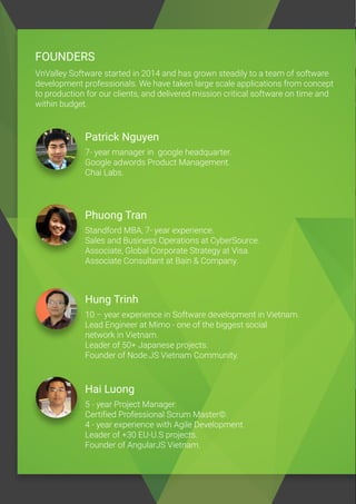 FOUNDERS
VnValley Software started in 2014 and has grown steadily to a team of software
development professionals. We have taken large scale applications from concept
to production for our clients, and delivered mission critical software on time and
within budget.
Patrick Nguyen
7- year manager in google headquarter.
Google adwords Product Management.
Chai Labs.
Phuong Tran
Standford MBA, 7- year experience.
Sales and Business Operations at CyberSource.
Associate, Global Corporate Strategy at Visa.
Associate Consultant at Bain & Company.
Hung Trinh
10 – year experience in Software development in Vietnam.
Lead Engineer at Mimo - one of the biggest social
network in Vietnam.
Leader of 50+ Japanese projects.
Founder of Node.JS Vietnam Community.
Hai Luong
5 - year Project Manager.
Certified Professional Scrum Master©.
4 - year experience with Agile Development.
Leader of +30 EU-U.S projects.
Founder of AngularJS Vietnam.
 