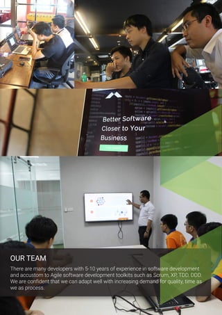 OUR TEAM
There are many developers with 5-10 years of experience in software development
and accustom to Agile software development toolkits such as Scrum, XP, TDD, DDD.
We are confident that we can adapt well with increasing demand for quality, time as
we as process.
 