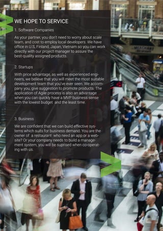 WE HOPE TO SERVICE
1. Software Companies
As your partner, you don’t need to worry about scale
team, and cost to employ local developers. We have
office in U.S, Finland, Japan, Vietnam so you can work
directly with our project manager to assure the
best-quality assigned products.
2. Startups
With price advantage, as well as experienced engi-
neers, we believe that you will meet the most suitable
development team that you’ve ever seen. We accom-
pany you, give suggestion to promote products. The
application of Agile process is also an advantage
when you can quickly have a MVP business sense
with the lowest budget and the least time.
3. Business
We are confident that we can build effective sys-
tems which suits for business demand. You are the
owner of a restaurant who need an app or a web-
site? Or your company needs to build a manage-
ment system, you will be suprised when co-operat-
ing with us.
 