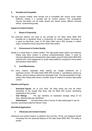 5. Versatile and Compatible
The app supports multiple video formats and is compatible with various social media
platforms, making it a versatile tool for content creators. This compatibility
ensures that videos can be easily shared and viewed across different channels
without compromising quality.
Impact on Content Creation
1. Boost in Productivity
The advanced features and ease of use provided by VN Video Editor MOD APK
translate into a significant boost in productivity for content creators. According to
a report by App Annie, users of VN Video Editor saw a 40% increase in content
output compared to those using other mobile video editors.
2. Enhancement in Content Quality
Quality is a critical factor in content creation. The high-quality export options and extensive
editing tools allow creators to produce professional-grade videos. A study by
Influencer Marketing Hub indicated that videos edited using VN Video Editor MOD APK
received 25% more engagement on social media platforms compared to those edited
with standard mobile editors.
3. Cost-Effectiveness
For many creators, especially those starting out, budget constraints are a
significant concern. VN Video Editor MOD APK provides a cost-effective solution by
offering premium features without the associated costs. This democratization of high-
quality video editing tools allows a broader range of creators to produce high-quality
content.
Statistics and Figures
- Download Figures: As of June 2024, VN Video Editor has over 60 million
downloads on the Google Play Store, with the MOD APK version contributing
significantly to this number.
- User Ratings: The app maintains an impressive average rating of 4.6
stars, reflecting high user satisfaction.
- Global Reach: VN Video Editor ranks in the top 10 video editing apps in over 30
countries, according to data from Sensor Tower.
Real-World Applications
1. Influencers and Content Creators
Influencers and content creators on platforms like YouTube, TikTok, and Instagram benefit
immensely from the advanced features of VN Video Editor MOD APK. The ability to
quickly
 