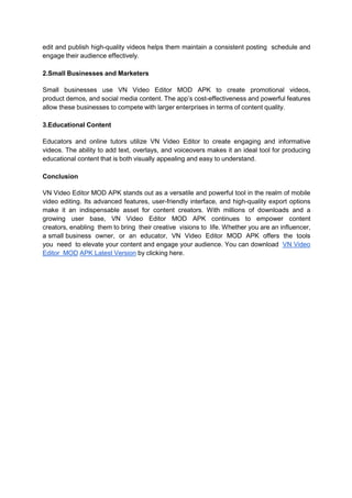 edit and publish high-quality videos helps them maintain a consistent posting schedule and
engage their audience effectively.
2.Small Businesses and Marketers
Small businesses use VN Video Editor MOD APK to create promotional videos,
product demos, and social media content. The app’s cost-effectiveness and powerful features
allow these businesses to compete with larger enterprises in terms of content quality.
3.Educational Content
Educators and online tutors utilize VN Video Editor to create engaging and informative
videos. The ability to add text, overlays, and voiceovers makes it an ideal tool for producing
educational content that is both visually appealing and easy to understand.
Conclusion
VN Video Editor MOD APK stands out as a versatile and powerful tool in the realm of mobile
video editing. Its advanced features, user-friendly interface, and high-quality export options
make it an indispensable asset for content creators. With millions of downloads and a
growing user base, VN Video Editor MOD APK continues to empower content
creators, enabling them to bring their creative visions to life. Whether you are an influencer,
a small business owner, or an educator, VN Video Editor MOD APK offers the tools
you need to elevate your content and engage your audience. You can download VN Video
Editor MOD APK Latest Version by clicking here.
 