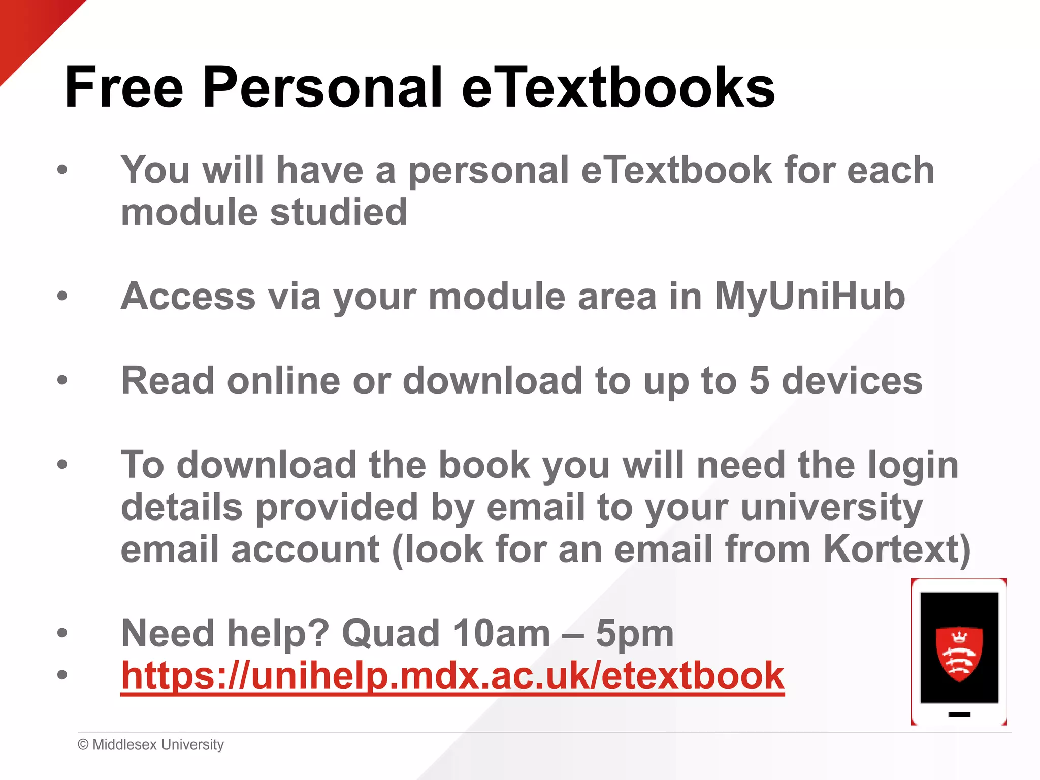 © Middlesex University
Free Personal eTextbooks
• You will have a personal eTextbook for each
module studied
• Access via your module area in MyUniHub
• Read online or download to up to 5 devices
• To download the book you will need the login
details provided by email to your university
email account (look for an email from Kortext)
• Need help? Quad 10am – 5pm
• https://unihelp.mdx.ac.uk/etextbook
 