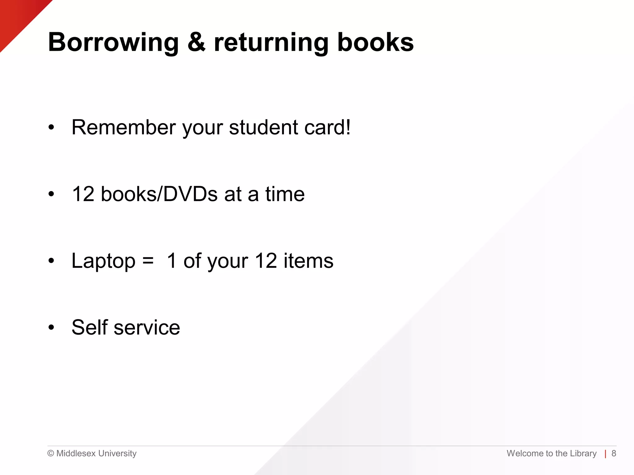 © Middlesex University
Borrowing & returning books
• Remember your student card!
• 12 books/DVDs at a time
• Laptop = 1 of your 12 items
• Self service
Welcome to the Library | 8
 